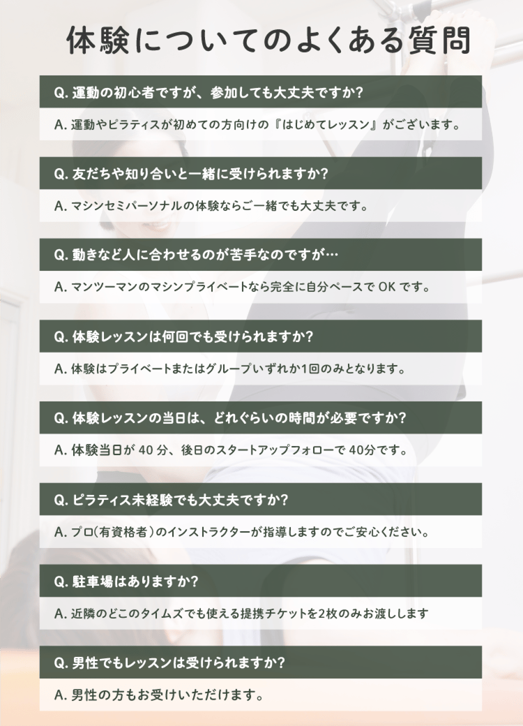 体験についてのよくある質問
Q. 運動の初心者ですが、参加しても大丈夫ですか?
A.運動やピラティスが初めての方向けの『はじめてレッスン』がございます。
Q.友だちや知り合いと一緒に受けられますか?
A.マシンセミパーソナルの体験ならご一緒でも大丈夫です。
Q.動きなど人に合わせるのが苦手なのですが…・
A.マンツーマンのマシンプライベートなら完全に自分ペースでOKです。
Q.体験レッスンは何回でも受けられますか?
A. 体験はプライベートまたはグループいずれか1回のみとなります。
Q.体験レッスンの当日は、どれぐらいの時間が必要ですか?
A.体験当日が40分、後日のスタートアップフォローで40分です。
Q. ピラティス未経験でも大丈夫ですか?
A.プロ(有資格者)のインストラクターが指導しますのでご安心ください。
Q.男性でもレッスンは受けられますか?
A.男性の方もお受けいただけます。