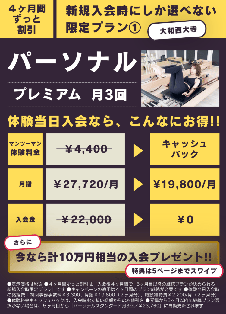4ヶ月間ずっと割引
新規入会時にしか選べない
限定プラン①
パーソナルプレミアム 月3回
体験当日入会なら、こんなにお得!!
マンツーマン体験料金¥4,400がキャッシュバック
月謝¥27,720/月が¥19,800/月
入会金¥22,000が¥0
さらに
今なら計10万円相当の入会プレゼント!!
特典は5ページまでスワイプ
●表示価格は税込●4ヶ月間ずっと割引は「入会後4ヶ月間で、5ヶ月目以降の継続ブランが決められる・新規入会時限定プラン」です●キャンペーンの適用は4ヶ月間のプラン継続が必要です●体験当日入会時の諸経費:初回事務手数料¥3,300、月¥19,800(2ヶ月分)、施設維持費¥2,200/月(2ヶ月分)
●体験料金キャッシュパックは、入会時お支払い総額からのお値引き●受講から3ヶ月以内に継続プラン選択がない場合は、5ヶ月目から「パーソナルスタンダード月3回/¥23,760」に自動更新されます
