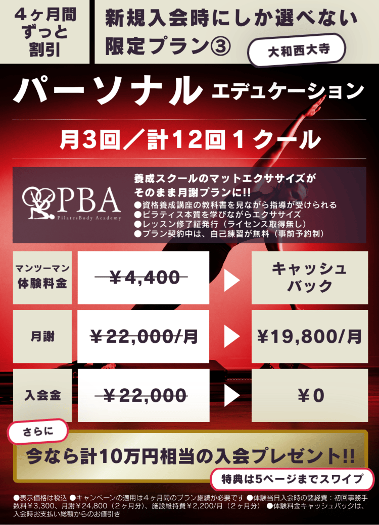 4ヶ月間ずっと割引
新規入会時にしか選べない
限定プラン③
パーソナルエデュケーション
月3回/計12回1クール
РВА(PilatesBody Academy)
養成スクールのマットエクササイズがそのまま月謝ブランに!!
●資格養成講座の教科書を見ながら指導が受けられる
●ピラティス本質を学びながらエクササイズ
●レッスン修了証発行(ライセンス取得無し)
●プラン契約中は、自己練省が無料(事前予約制)
マンツーマン体験料金¥4,400がキャッシュバック
月謝¥22,000/月が¥19,800/月
入会金¥22,000が¥0
さらに
今なら計10万円相当の入会プレゼント!!
特典は5ページまでスワイプ
●表示価格は税込
●キャンペーンの適用は4ヶ月間のブラン継統が必要です●体験当日入会時の諸経費:初回事務手数料¥3,300、月前¥24,800(2ヶ月分)、施設維持費¥2,200/月(2ヶ月分)
●体験料金キャッシュバックは、入会時お支払い総額からのお値引き